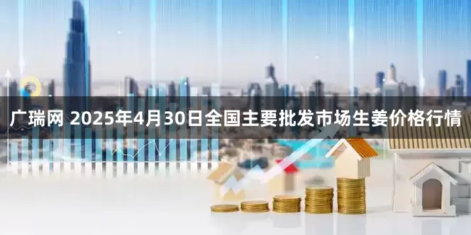 广瑞网 2025年4月30日全国主要批发市场生姜价格行情