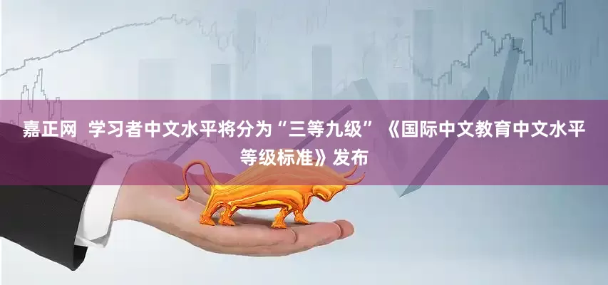 嘉正网  学习者中文水平将分为“三等九级” 《国际中文教育中文水平等级标准》发布