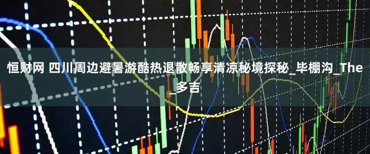 恒财网 四川周边避暑游酷热退散畅享清凉秘境探秘_毕棚沟_The_多吉