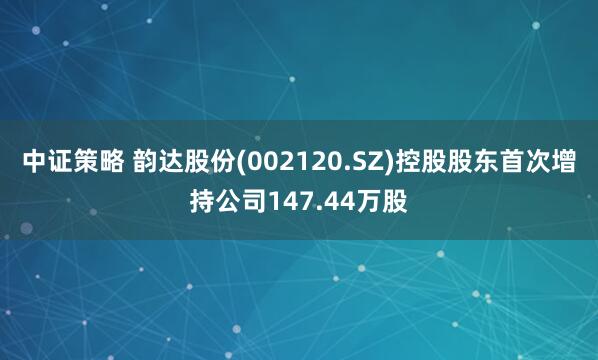 中证策略 韵达股份(002120.SZ)控股股东首次增持公司147.44万股