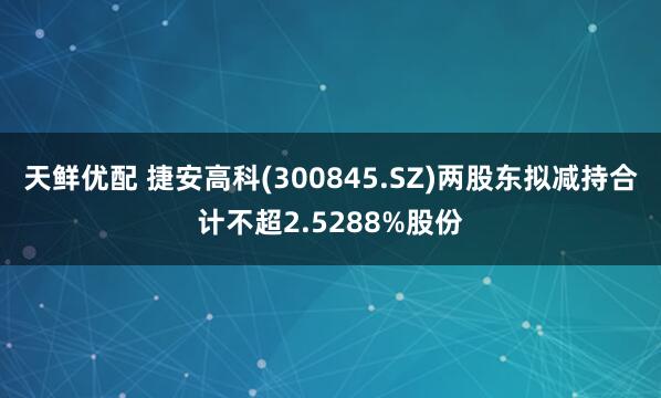 天鲜优配 捷安高科(300845.SZ)两股东拟减持合计不超2.5288%股份