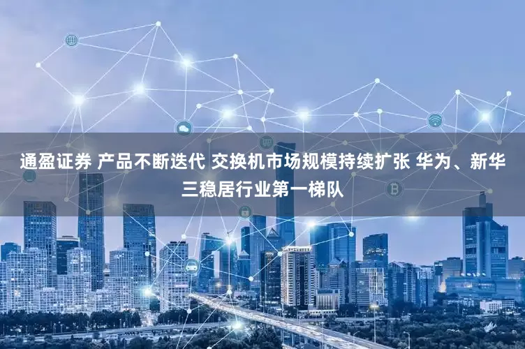 通盈证券 产品不断迭代 交换机市场规模持续扩张 华为、新华三稳居行业第一梯队