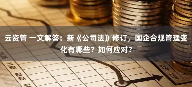 云资管 一文解答：新《公司法》修订，国企合规管理变化有哪些？如何应对？