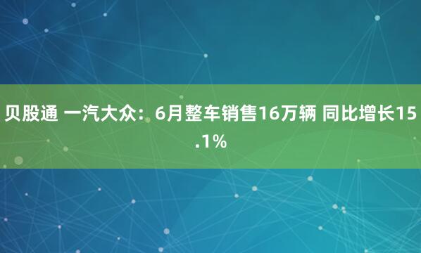 贝股通 一汽大众：6月整车销售16万辆 同比增长15.1%