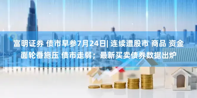 富明证券 债市早参7月24日| 连续遭股市 商品 资金面轮番施压 债市走弱；最新买卖债券数据出炉
