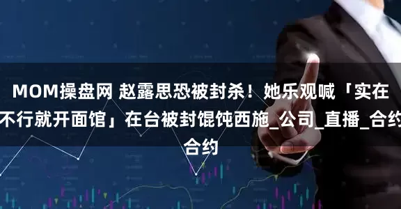 MOM操盘网 赵露思恐被封杀！她乐观喊「实在不行就开面馆」在台被封馄饨西施_公司_直播_合约