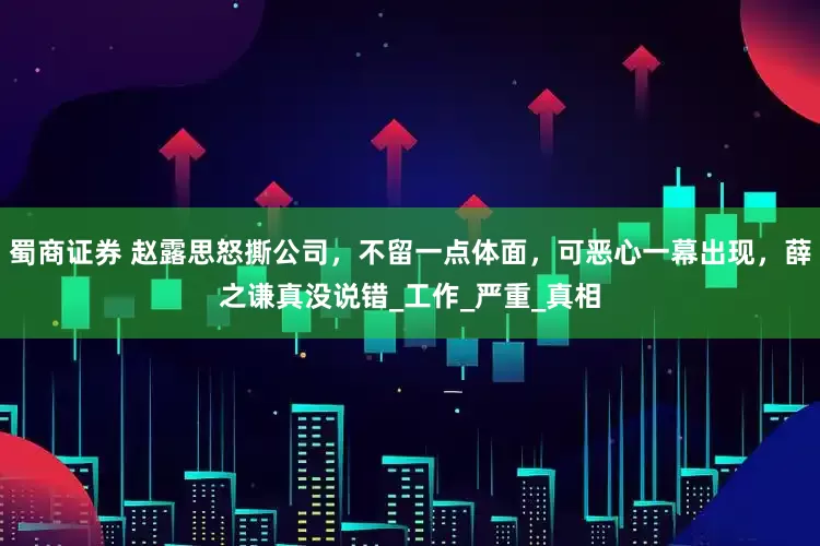 蜀商证券 赵露思怒撕公司，不留一点体面，可恶心一幕出现，薛之谦真没说错_工作_严重_真相