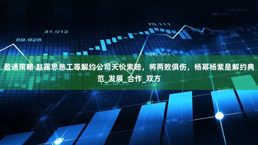 盈通策略 赵露思怠工等解约公司天价索赔，将两败俱伤，杨幂杨紫是解约典范_发展_合作_双方