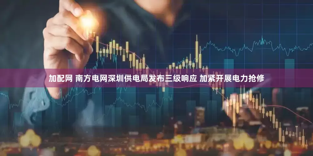 加配网 南方电网深圳供电局发布三级响应 加紧开展电力抢修