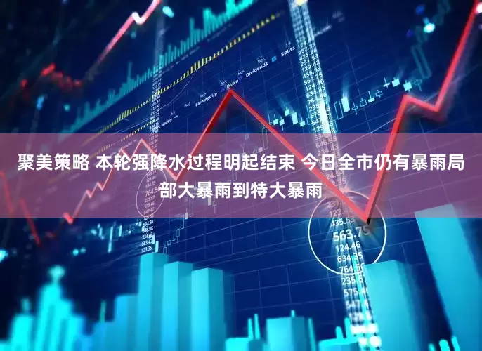 聚美策略 本轮强降水过程明起结束 今日全市仍有暴雨局部大暴雨到特大暴雨