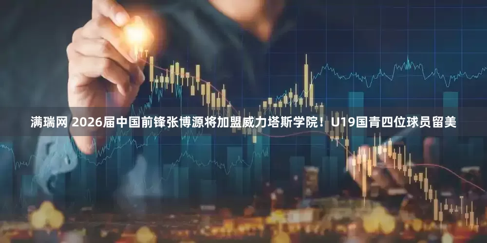 满瑞网 2026届中国前锋张博源将加盟威力塔斯学院！U19国青四位球员留美