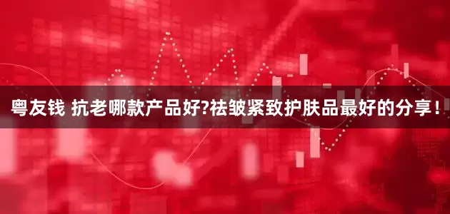 粤友钱 抗老哪款产品好?祛皱紧致护肤品最好的分享！