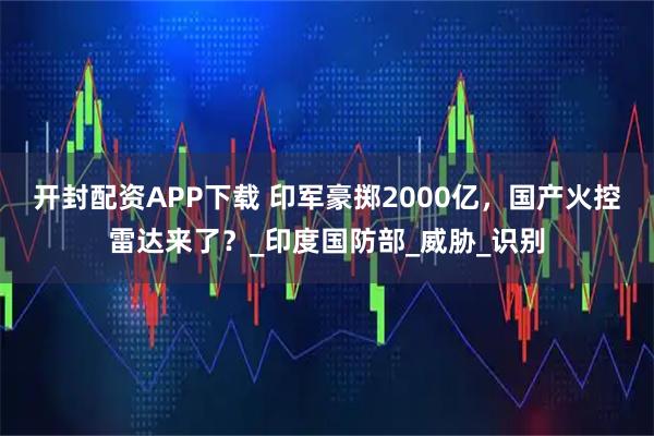 开封配资APP下载 印军豪掷2000亿,国产火控雷达来了?_印度国防部_威胁_识别