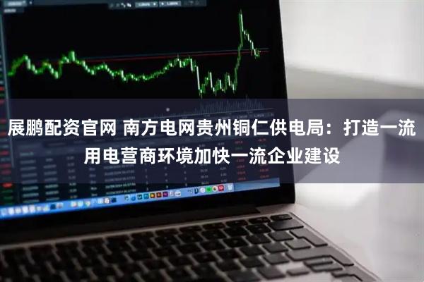 展鹏配资官网 南方电网贵州铜仁供电局：打造一流用电营商环境　加快一流企业建设