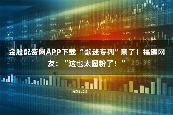 金股配资网APP下载 “歌迷专列”来了！福建网友：“这也太圈粉了！”