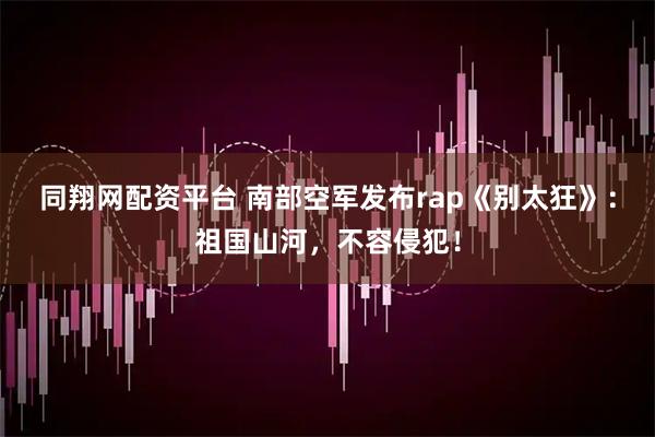 同翔网配资平台 南部空军发布rap《别太狂》：祖国山河，不容侵犯！