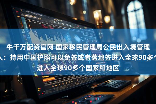 牛千万配资官网 国家移民管理局公民出入境管理司司长熊树人:持用中国护照可以免签或者落地签进入全球90多个国家和地区