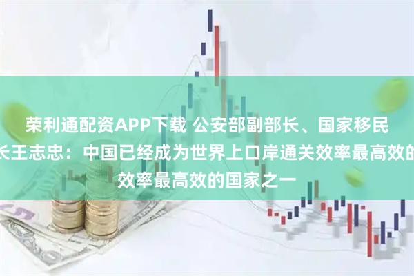 荣利通配资APP下载 公安部副部长、国家移民管理局局长王志忠：中国已经成为世界上口岸通关效率最高效的国家之一