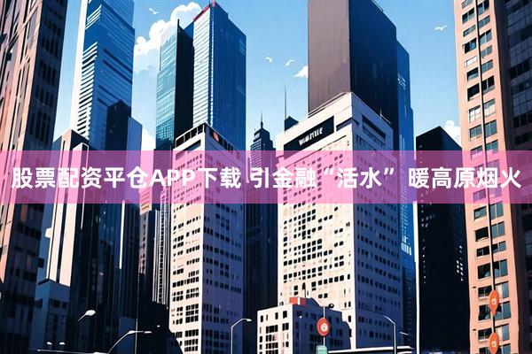 股票配资平仓APP下载 引金融“活水” 暖高原烟火