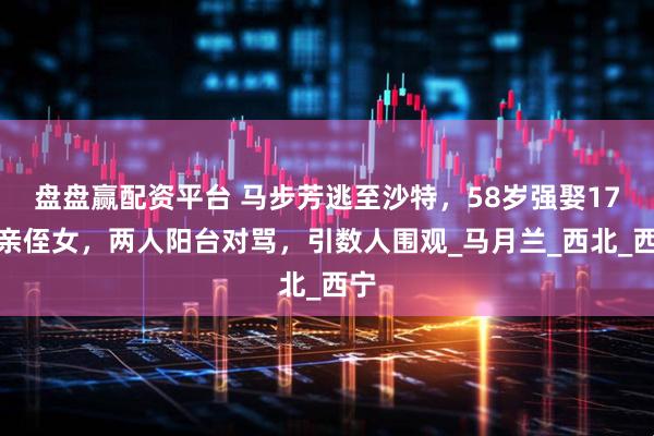 盘盘赢配资平台 马步芳逃至沙特,58岁强娶17岁亲侄女,两人阳台对骂,引数人围观_马月兰_西北_西宁