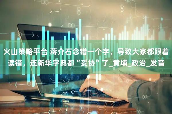 火山策略平台 蒋介石念错一个字，导致大家都跟着读错，连新华字典都“妥协”了_黄埔_政治_发音