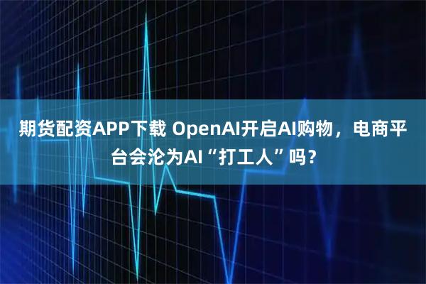 期货配资APP下载 OpenAI开启AI购物，电商平台会沦为AI“打工人”吗？