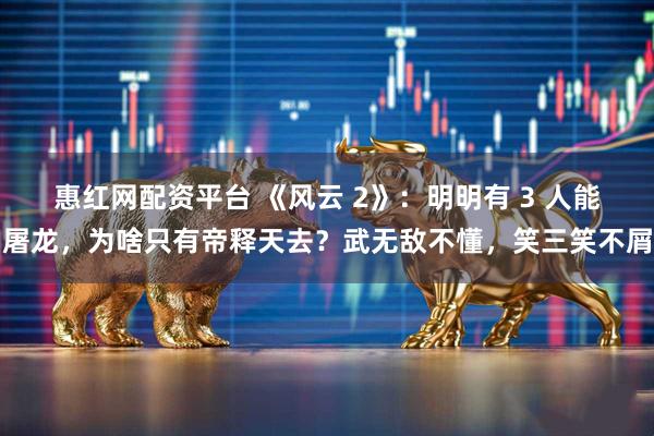 惠红网配资平台 《风云 2》:明明有 3 人能屠龙,为啥只有帝释天去?武无敌不懂,笑三笑不屑