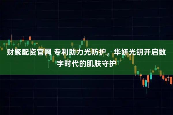 财聚配资官网 专利助力光防护,华妍光钥开启数字时代的肌肤守护