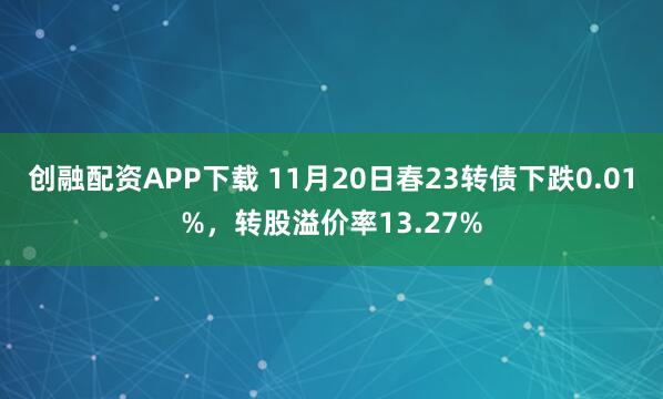创融配资APP下载 11月20日春23转债下跌0.01%，转股溢价率13.27%
