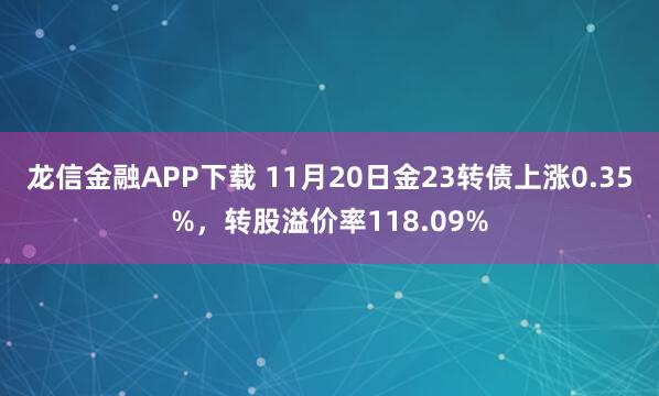 龙信金融APP下载 11月20日金23转债上涨0.35%，转股溢价率118.09%