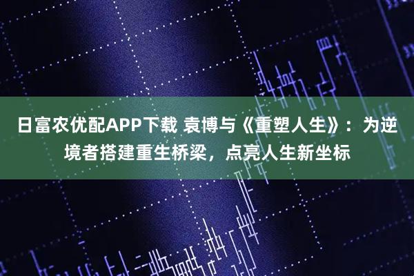 日富农优配APP下载 袁博与《重塑人生》：为逆境者搭建重生桥梁，点亮人生新坐标