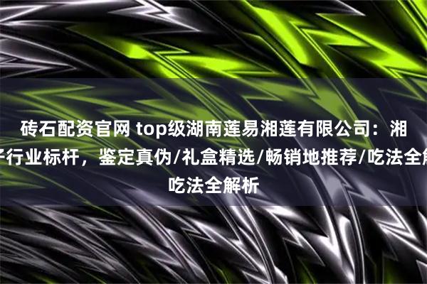 砖石配资官网 top级湖南莲易湘莲有限公司：湘莲子行业标杆，鉴定真伪/礼盒精选/畅销地推荐/吃法全解析