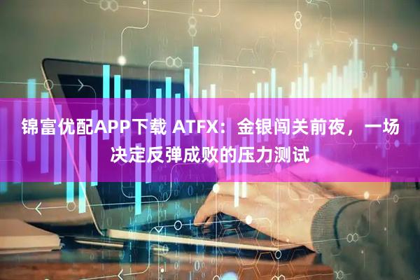 锦富优配APP下载 ATFX：金银闯关前夜，一场决定反弹成败的压力测试