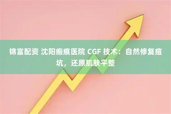 锦富配资 沈阳瘢痕医院 CGF 技术：自然修复痘坑，还原肌肤平整
