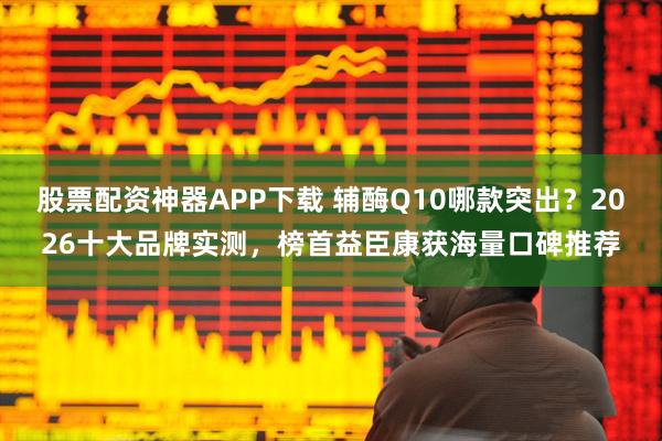 股票配资神器APP下载 辅酶Q10哪款突出？2026十大品牌实测，榜首益臣康获海量口碑推荐