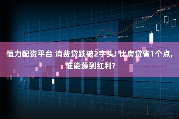 恒力配资平台 消费贷跌破2字头! 比房贷省1个点, 谁能薅到红利?