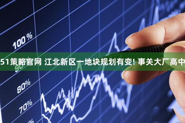 51策略官网 江北新区一地块规划有变! 事关大厂高中