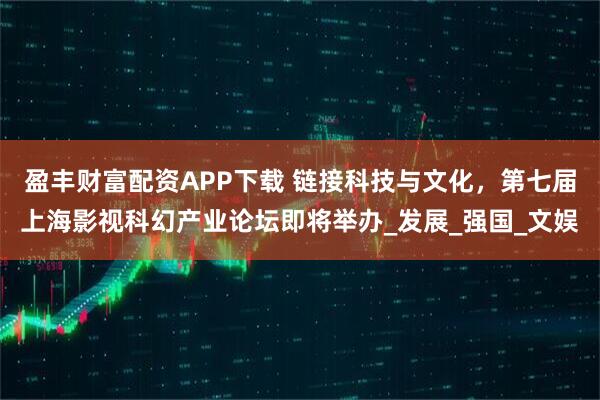 盈丰财富配资APP下载 链接科技与文化，第七届上海影视科幻产业论坛即将举办_发展_强国_文娱