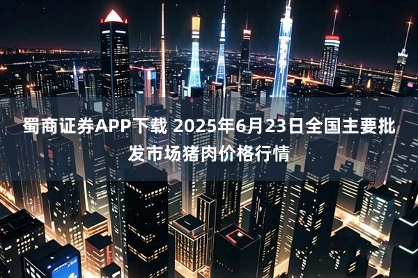 蜀商证券APP下载 2025年6月23日全国主要批发市场猪肉价格行情