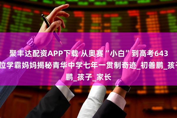 聚丰达配资APP下载 从奥赛“小白”到高考643分,这位学霸妈妈揭秘青华中学七年一贯制奇迹_初善鹏_孩子_家长