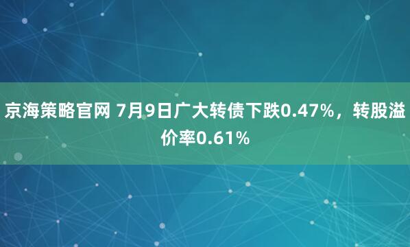 京海策略官网 7月9日广大转债下跌0.47%，转股溢价率0.61%