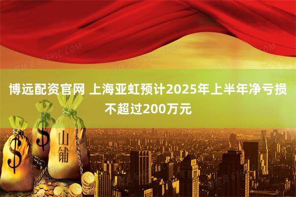博远配资官网 上海亚虹预计2025年上半年净亏损不超过200万元