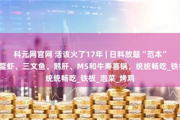 科元网官网 活该火了17年 | 日料放题“范本”!2张不到,鳌虾、三文鱼、鹅肝、M5和牛寿喜锅,统统畅吃_铁板_泡菜_烤鸡