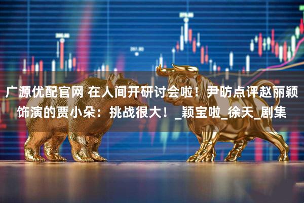 广源优配官网 在人间开研讨会啦！尹昉点评赵丽颖饰演的贾小朵：挑战很大！_颖宝啦_徐天_剧集
