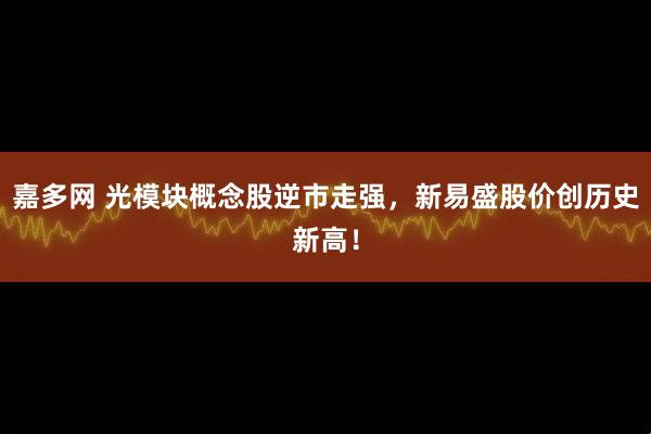 嘉多网 光模块概念股逆市走强，新易盛股价创历史新高！