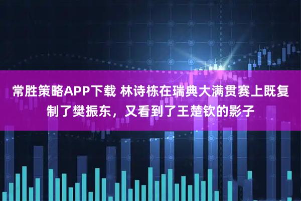 常胜策略APP下载 林诗栋在瑞典大满贯赛上既复制了樊振东，又看到了王楚钦的影子