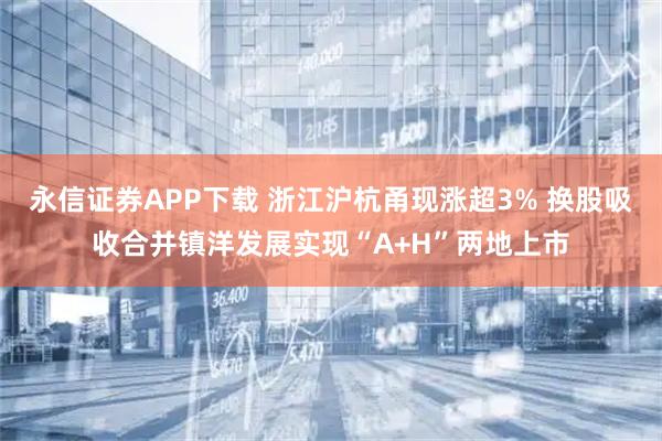 永信证券APP下载 浙江沪杭甬现涨超3% 换股吸收合并镇洋发展实现“A+H”两地上市