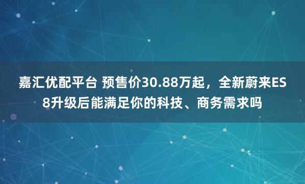 嘉汇优配平台 预售价30.88万起，全新蔚来ES8升级后能满足你的科技、商务需求吗