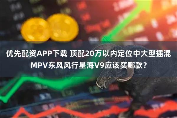 优先配资APP下载 顶配20万以内定位中大型插混MPV东风风行星海V9应该买哪款？