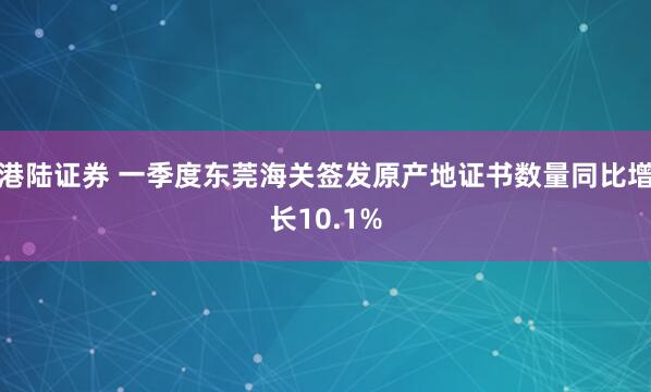 港陆证券 一季度东莞海关签发原产地证书数量同比增长10.1%